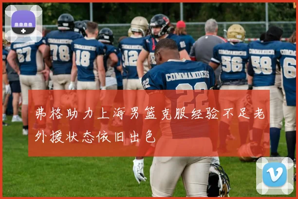 弗格助力上海男篮克服经验不足老外援状态依旧出色