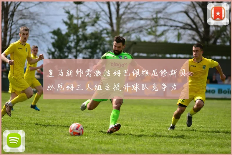 皇马新帅需激活姆巴佩维尼修斯贝林厄姆三人组合提升球队竞争力