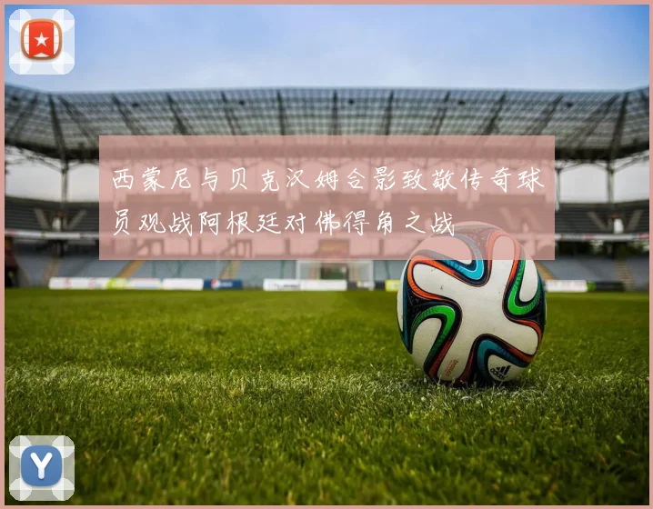 西蒙尼与贝克汉姆合影致敬传奇球员观战阿根廷对佛得角之战