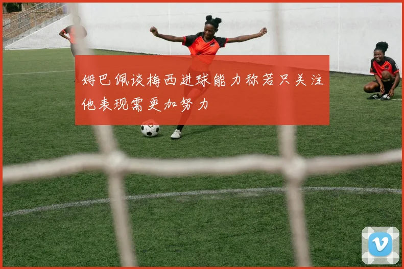 姆巴佩谈梅西进球能力称若只关注他表现需更加努力