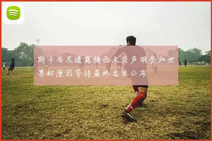 斯卡洛尼透露梅西未发声明参加世界杯原因等待最终名单公布