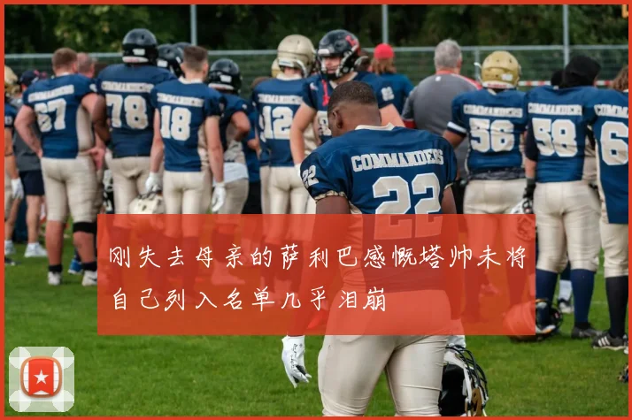 刚失去母亲的萨利巴感慨塔帅未将自己列入名单几乎泪崩