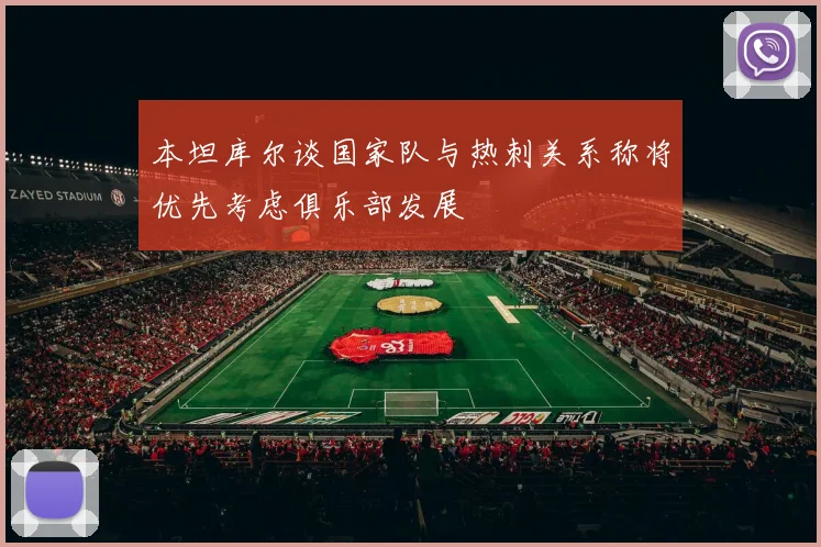 本坦库尔谈国家队与热刺关系称将优先考虑俱乐部发展