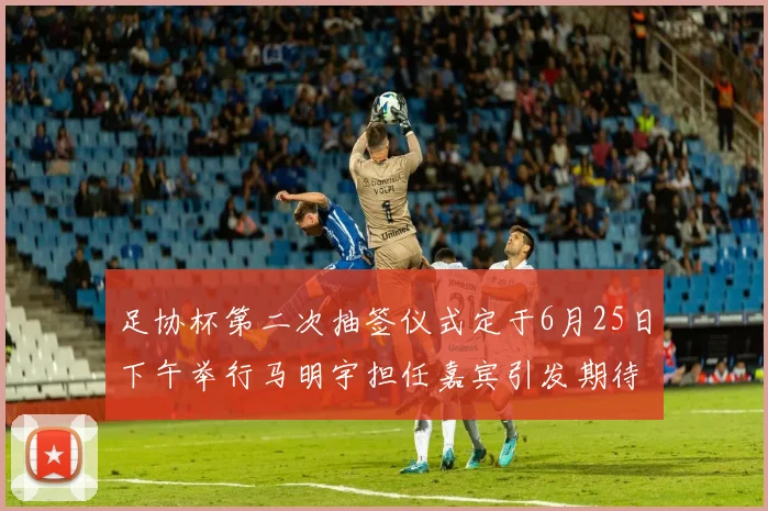 足协杯第二次抽签仪式定于6月25日下午举行马明宇担任嘉宾引发期待