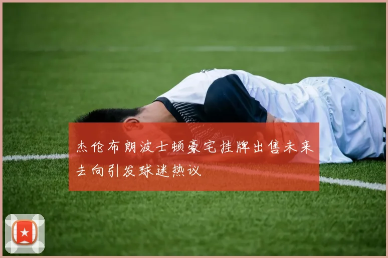 杰伦布朗波士顿豪宅挂牌出售未来去向引发球迷热议