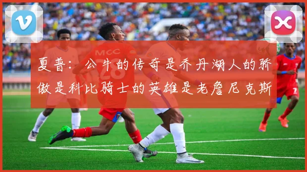 夏普：公牛的传奇是乔丹湖人的骄傲是科比骑士的英雄是老詹尼克斯的希望是布伦森