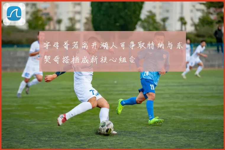 字母哥若离开湖人可争取特纳与东契奇搭档成新核心组合