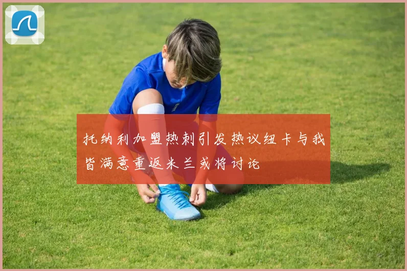 托纳利加盟热刺引发热议纽卡与我皆满意重返米兰或将讨论