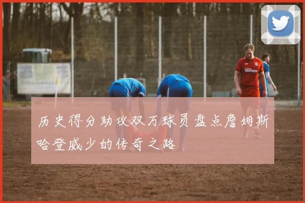 历史得分助攻双万球员盘点詹姆斯哈登威少的传奇之路