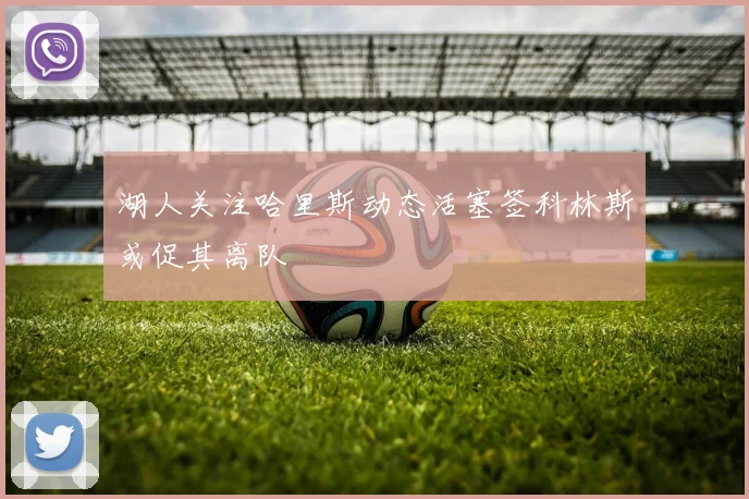 湖人关注哈里斯动态活塞签科林斯或促其离队