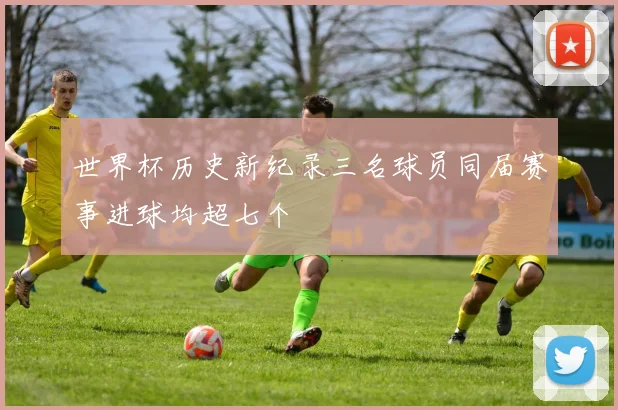 世界杯历史新纪录三名球员同届赛事进球均超七个