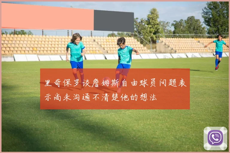 里奇保罗谈詹姆斯自由球员问题表示尚未沟通不清楚他的想法
