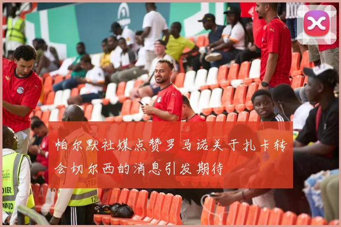 帕尔默社媒点赞罗马诺关于扎卡转会切尔西的消息引发期待