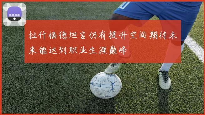 拉什福德坦言仍有提升空间期待未来能达到职业生涯巅峰