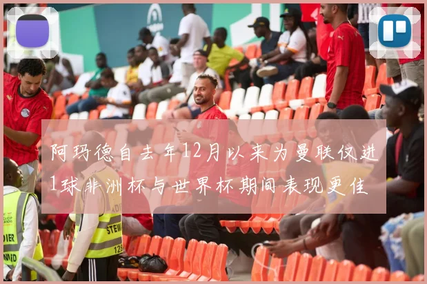 阿玛德自去年12月以来为曼联仅进1球非洲杯与世界杯期间表现更佳