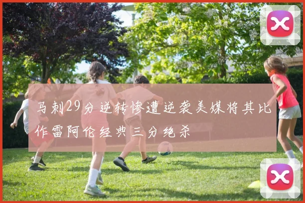 马刺29分逆转惨遭逆袭美媒将其比作雷阿伦经典三分绝杀